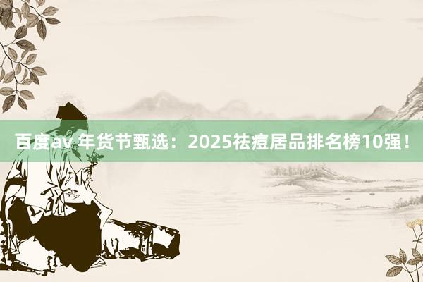 百度av 年货节甄选：2025祛痘居品排名榜10强！