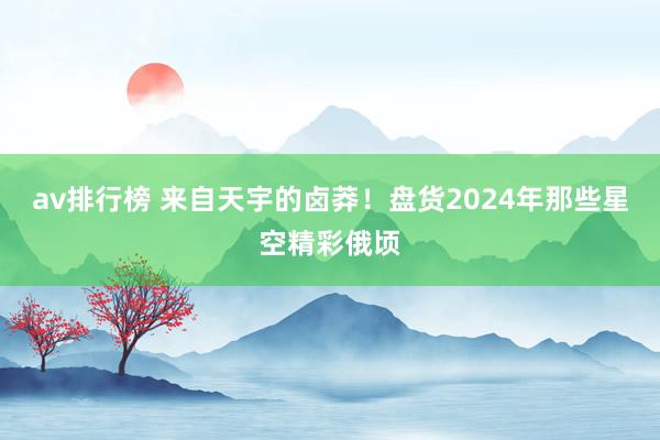 av排行榜 来自天宇的卤莽！盘货2024年那些星空精彩俄顷