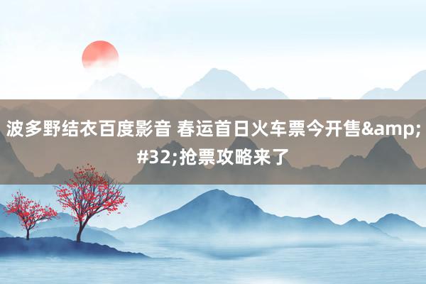 波多野结衣百度影音 春运首日火车票今开售&#32;抢票攻略来了