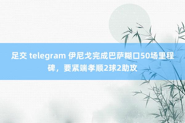 足交 telegram 伊尼戈完成巴萨糊口50场里程碑，要紧端孝顺2球2助攻