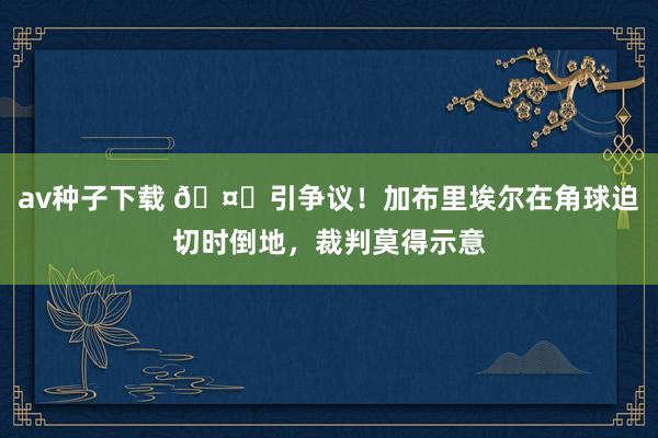 av种子下载 🤔引争议！加布里埃尔在角球迫切时倒地，裁判莫得示意