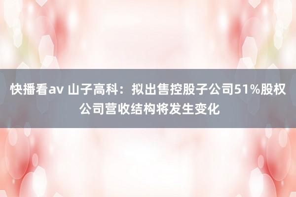 快播看av 山子高科：拟出售控股子公司51%股权 公司营收结构将发生变化