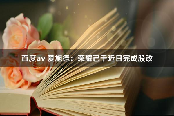 百度av 爱施德：荣耀已于近日完成股改