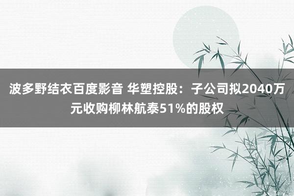 波多野结衣百度影音 华塑控股：子公司拟2040万元收购柳林航泰51%的股权