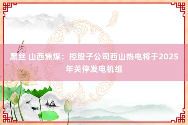 黑丝 山西焦煤：控股子公司西山热电将于2025年关停发电机组