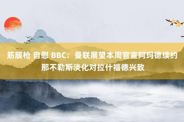 筋膜枪 自慰 BBC：曼联展望本周官宣阿玛德续约 那不勒斯淡化对拉什福德兴致