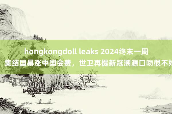 hongkongdoll leaks 2024终末一周，集结国暴涨中国会费，世卫再提新冠溯源口吻很不好