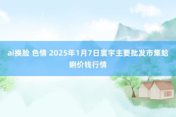 ai换脸 色情 2025年1月7日寰宇主要批发市集蛤蜊价钱行情