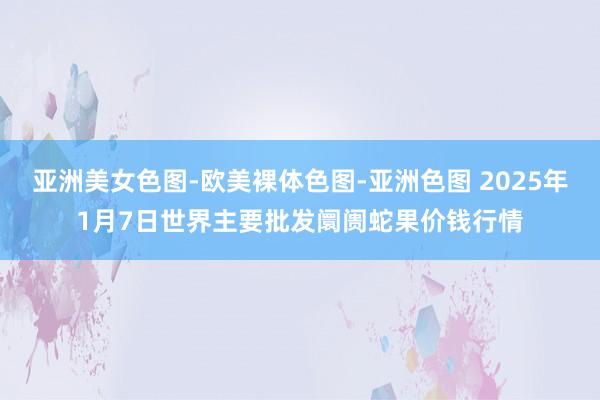 亚洲美女色图-欧美裸体色图-亚洲色图 2025年1月7日世界主要批发阛阓蛇果价钱行情