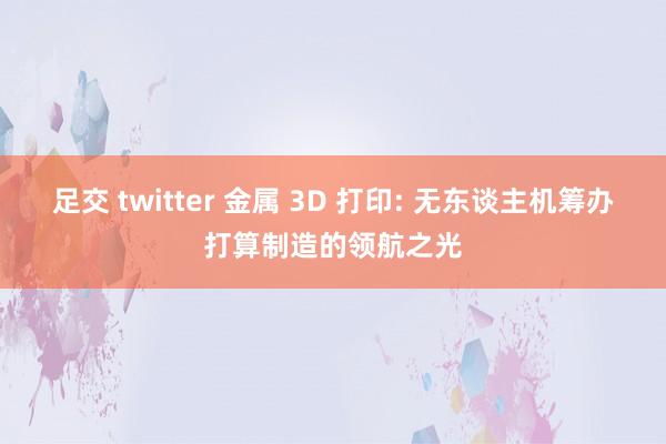 足交 twitter 金属 3D 打印: 无东谈主机筹办打算制造的领航之光