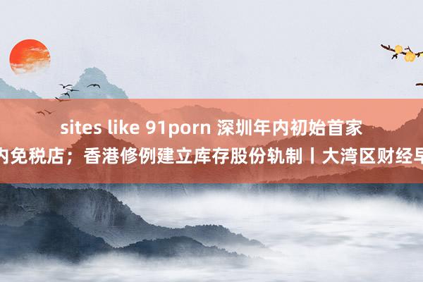 sites like 91porn 深圳年内初始首家市内免税店；香港修例建立库存股份轨制丨大湾区财经早参