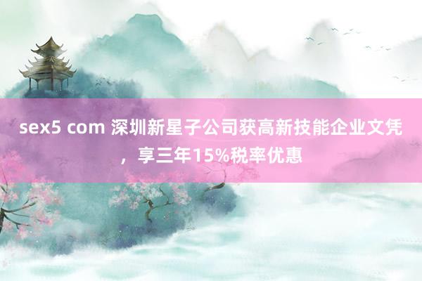 sex5 com 深圳新星子公司获高新技能企业文凭，享三年15%税率优惠