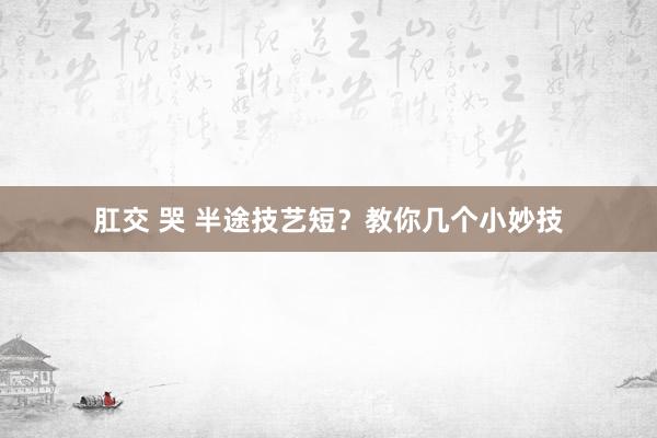 肛交 哭 半途技艺短？教你几个小妙技