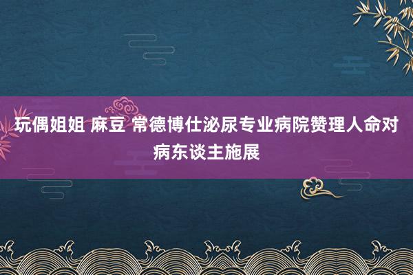 玩偶姐姐 麻豆 常德博仕泌尿专业病院赞理人命对病东谈主施展