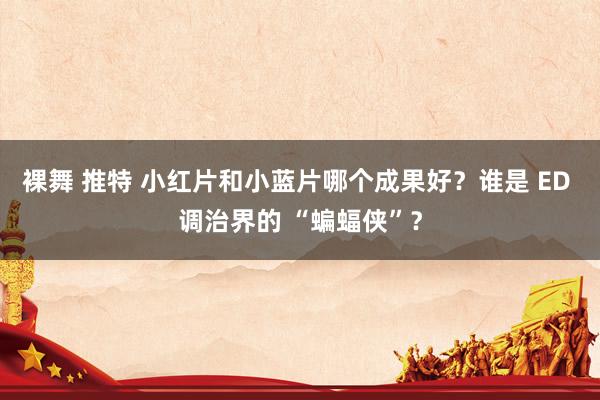 裸舞 推特 小红片和小蓝片哪个成果好？谁是 ED 调治界的 “蝙蝠侠”？