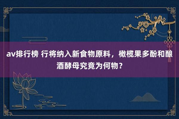 av排行榜 行将纳入新食物原料，橄榄果多酚和酿酒酵母究竟为何物？