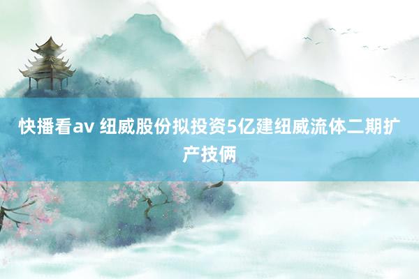 快播看av 纽威股份拟投资5亿建纽威流体二期扩产技俩