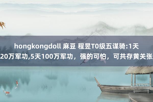 hongkongdoll 麻豆 程昱T0级五谋骑:1天20万军功，5天100万军功，强的可怕，可共存黄关张