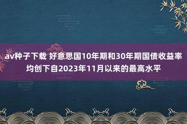 av种子下载 好意思国10年期和30年期国债收益率均创下自2023年11月以来的最高水平