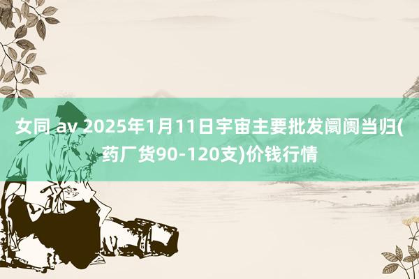 女同 av 2025年1月11日宇宙主要批发阛阓当归(药厂货90-120支)价钱行情