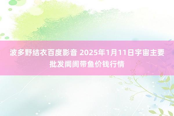 波多野结衣百度影音 2025年1月11日宇宙主要批发阛阓带鱼价钱行情