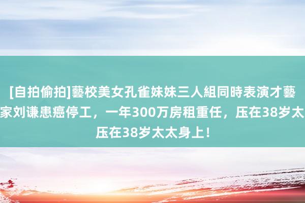 [自拍偷拍]藝校美女孔雀妹妹三人組同時表演才藝 魔术大家刘谦患癌停工，一年300万房租重任，压在38岁太太身上！