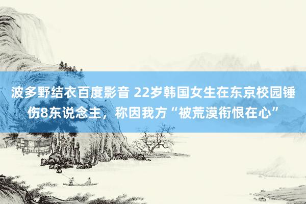 波多野结衣百度影音 22岁韩国女生在东京校园锤伤8东说念主，称因我方“被荒漠衔恨在心”