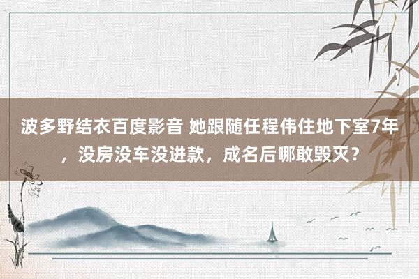 波多野结衣百度影音 她跟随任程伟住地下室7年，没房没车没进款，成名后哪敢毁灭？