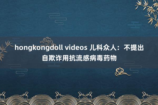 hongkongdoll videos 儿科众人：不提出自欺诈用抗流感病毒药物