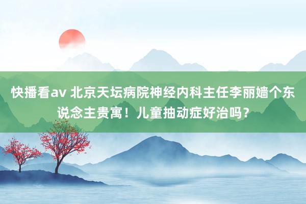 快播看av 北京天坛病院神经内科主任李丽嫱个东说念主贵寓！儿童抽动症好治吗？