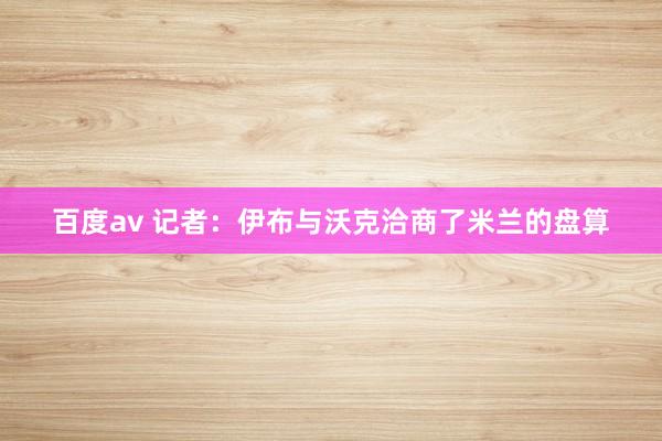 百度av 记者：伊布与沃克洽商了米兰的盘算