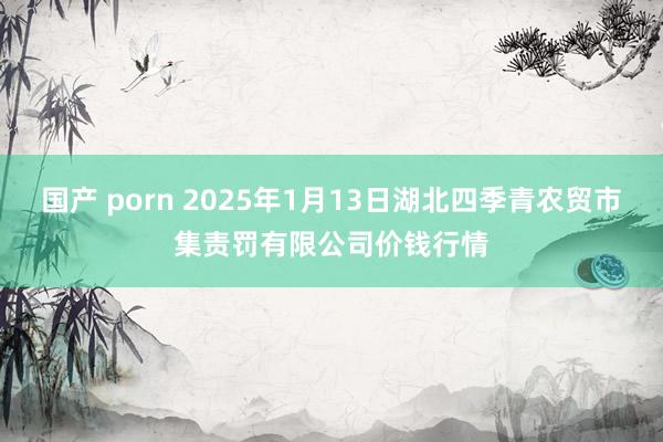 国产 porn 2025年1月13日湖北四季青农贸市集责罚有限公司价钱行情