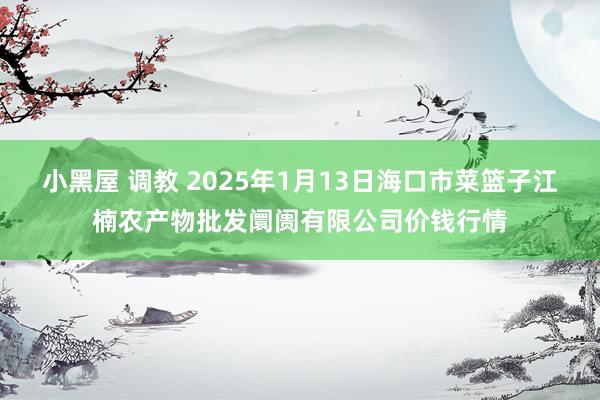 小黑屋 调教 2025年1月13日海口市菜篮子江楠农产物批发阛阓有限公司价钱行情