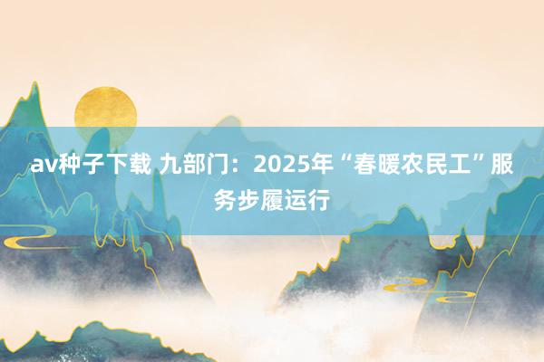 av种子下载 九部门：2025年“春暖农民工”服务步履运行