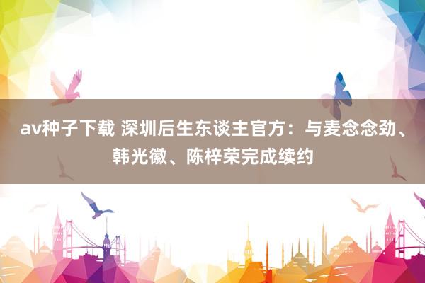 av种子下载 深圳后生东谈主官方：与麦念念劲、韩光徽、陈梓荣完成续约