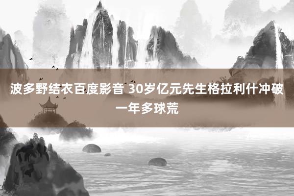 波多野结衣百度影音 30岁亿元先生格拉利什冲破一年多球荒