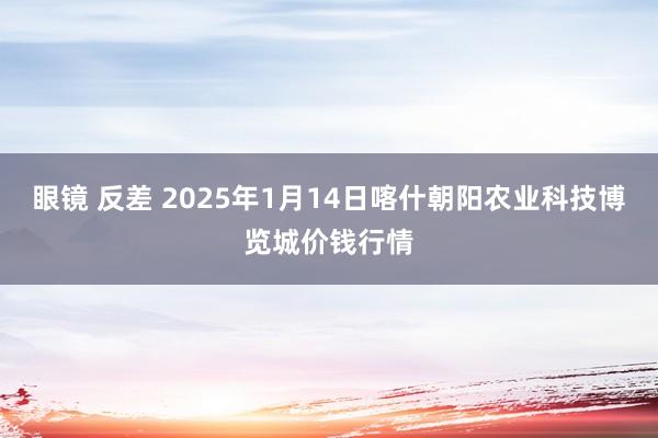 眼镜 反差 2025年1月14日喀什朝阳农业科技博览城价钱行情