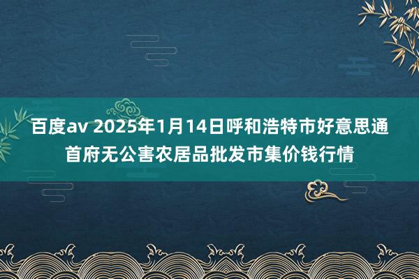 百度av 2025年1月14日呼和浩特市好意思通首府无公害农居品批发市集价钱行情