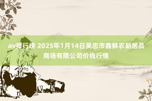 av排行榜 2025年1月14日吴忠市鑫鲜农副居品商场有限公司价钱行情