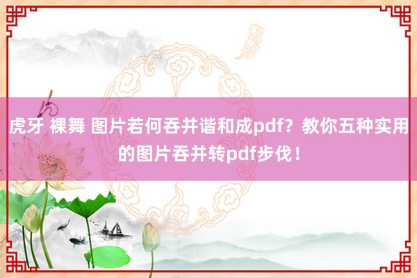 虎牙 裸舞 图片若何吞并谐和成pdf？教你五种实用的图片吞并转pdf步伐！