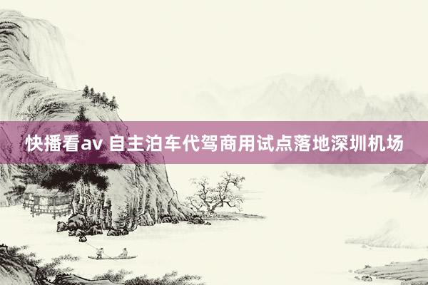 快播看av 自主泊车代驾商用试点落地深圳机场