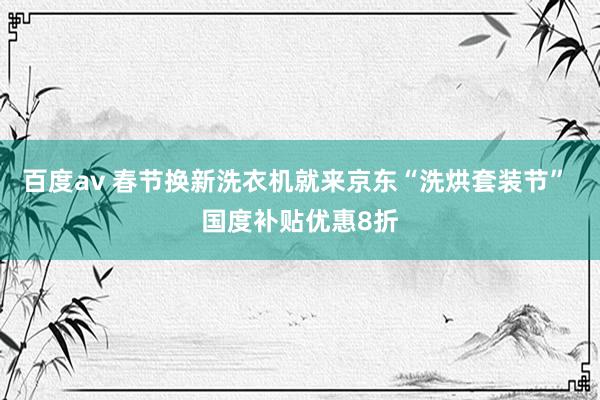 百度av 春节换新洗衣机就来京东“洗烘套装节” 国度补贴优惠8折