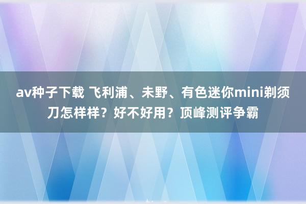 av种子下载 飞利浦、未野、有色迷你mini剃须刀怎样样？好不好用？顶峰测评争霸