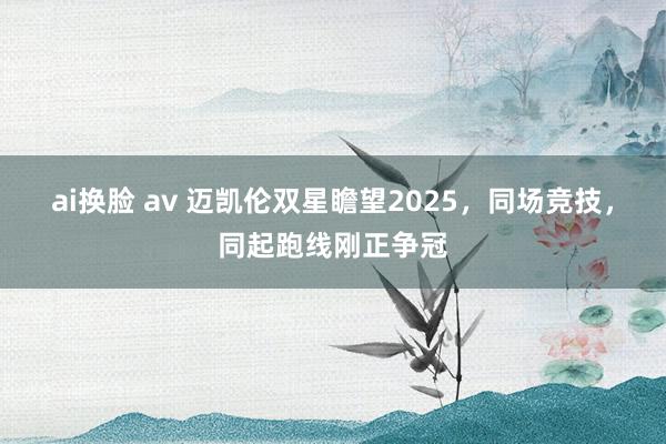 ai换脸 av 迈凯伦双星瞻望2025，同场竞技，同起跑线刚正争冠