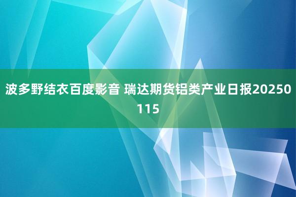 波多野结衣百度影音 瑞达期货铝类产业日报20250115