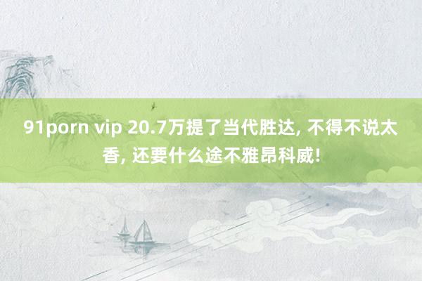 91porn vip 20.7万提了当代胜达， 不得不说太香， 还要什么途不雅昂科威!