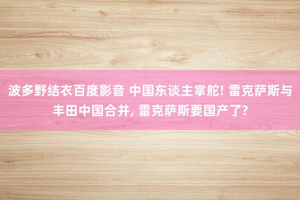 波多野结衣百度影音 中国东谈主掌舵! 雷克萨斯与丰田中国合并， 雷克萨斯要国产了?