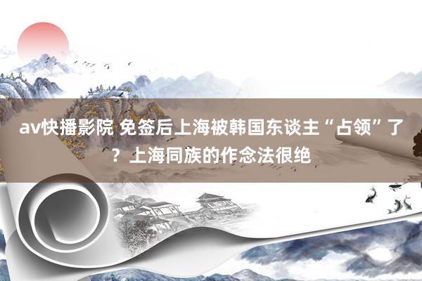 av快播影院 免签后上海被韩国东谈主“占领”了？上海同族的作念法很绝