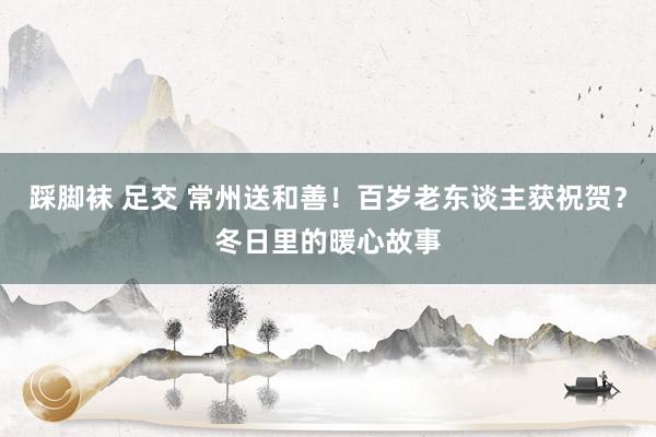 踩脚袜 足交 常州送和善！百岁老东谈主获祝贺？冬日里的暖心故事