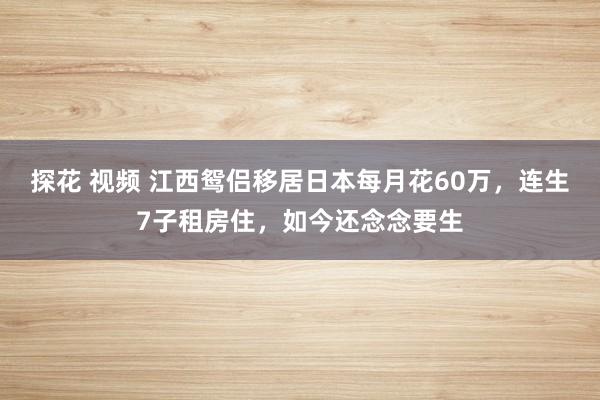 探花 视频 江西鸳侣移居日本每月花60万，连生7子租房住，如今还念念要生